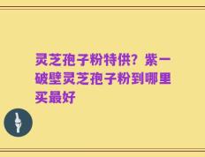 灵芝孢子粉特供？紫一破壁灵芝孢子粉到哪里买最好