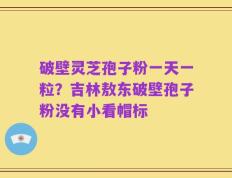破壁灵芝孢子粉一天一粒？吉林敖东破壁孢子粉没有小看帽标