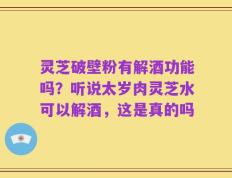 灵芝破壁粉有解酒功能吗？听说太岁肉灵芝水可以解酒，这是真的吗
