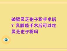 破壁灵芝孢子粉手术后？乳腺癌手术后可以吃灵芝孢子粉吗