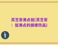 灵芝茶沸点低(灵芝茶：低沸点的健康饮品)