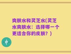 爽肤水和灵芝水(灵芝水爽肤水：选择哪一个更适合你的皮肤？)