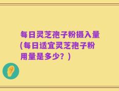 每日灵芝孢子粉摄入量(每日适宜灵芝孢子粉用量是多少？)