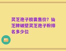 灵芝孢子胶囊售价？仙芝牌破壁灵芝孢子粉排名多少位