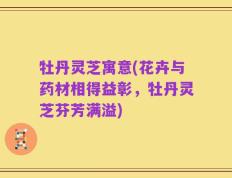 牡丹灵芝寓意(花卉与药材相得益彰，牡丹灵芝芬芳满溢)