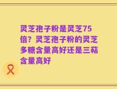 灵芝孢子粉是灵芝75倍？灵芝孢子粉的灵芝多糖含量高好还是三萜含量高好