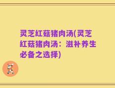 灵芝红菇猪肉汤(灵芝红菇猪肉汤：滋补养生必备之选择)