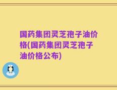 国药集团灵芝孢子油价格(国药集团灵芝孢子油价格公布)