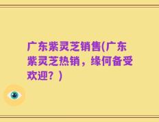 广东紫灵芝销售(广东紫灵芝热销，缘何备受欢迎？)