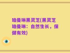 珀曼琳黑灵芝(黑灵芝珀曼琳：自然生长，保健有效)