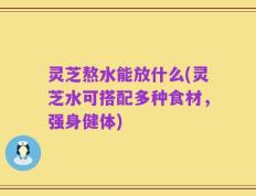 灵芝熬水能放什么(灵芝水可搭配多种食材，强身健体)