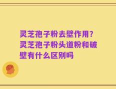 灵芝孢子粉去壁作用？灵芝孢子粉头道粉和破壁有什么区别吗