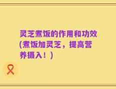 灵芝煮饭的作用和功效(煮饭加灵芝，提高营养摄入！)