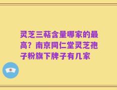 灵芝三萜含量哪家的最高？南京同仁堂灵芝孢子粉旗下牌子有几家