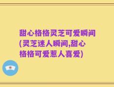甜心格格灵芝可爱瞬间(灵芝迷人瞬间,甜心格格可爱惹人喜爱)