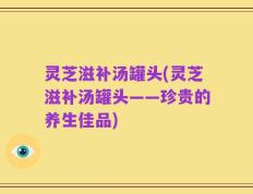 灵芝滋补汤罐头(灵芝滋补汤罐头——珍贵的养生佳品)