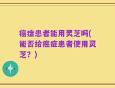 癌症患者能用灵芝吗(能否给癌症患者使用灵芝？)