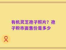 有机灵芝孢子照片？孢子粉市面售价是多少