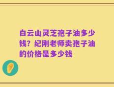 白云山灵芝孢子油多少钱？纪刚老师卖孢子油的价格是多少钱