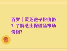 百岁靈灵芝孢子粉价格？了解芝士保健品市场价格？