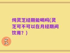 炖灵芝经期能喝吗(灵芝可不可以在月经期间饮用？)