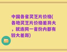 中国各省灵芝片价格(各地灵芝片价格差异大，就连同一省份内都有较大差距)