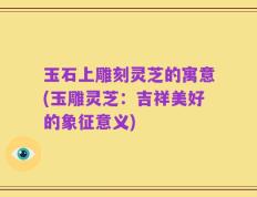 玉石上雕刻灵芝的寓意(玉雕灵芝：吉祥美好的象征意义)