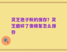 灵芝孢子粉的保存？灵芝磨碎了像棉絮怎么保存