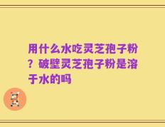 用什么水吃灵芝孢子粉？破壁灵芝孢子粉是溶于水的吗