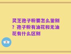 灵芝孢子粉要怎么鉴别？孢子粉有油花和无油花有什么区别