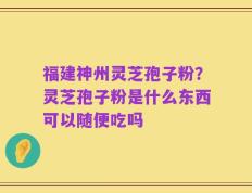 福建神州灵芝孢子粉？灵芝孢子粉是什么东西可以随便吃吗