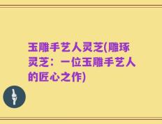 玉雕手艺人灵芝(雕琢灵芝：一位玉雕手艺人的匠心之作)
