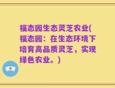 福态园生态灵芝农业(福态园：在生态环境下培育高品质灵芝，实现绿色农业。)