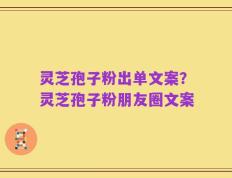灵芝孢子粉出单文案？灵芝孢子粉朋友圈文案