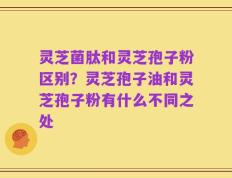 灵芝菌肽和灵芝孢子粉区别？灵芝孢子油和灵芝孢子粉有什么不同之处