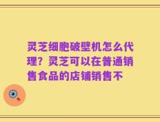 灵芝细胞破壁机怎么代理？灵芝可以在普通销售食品的店铺销售不