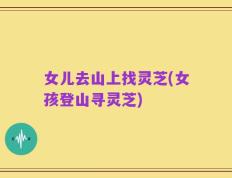 女儿去山上找灵芝(女孩登山寻灵芝)
