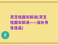 灵芝桂圆石斛汤(灵芝桂圆石斛汤——滋补养生佳品)