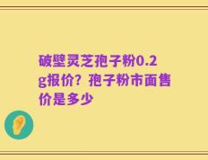 破壁灵芝孢子粉0.2g报价？孢子粉市面售价是多少