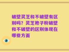 破壁灵芝和不破壁有区别吗？灵芝袍子粉破壁和不破壁的区别体现在哪些方面