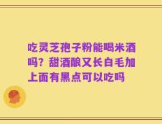 吃灵芝孢子粉能喝米酒吗？甜酒酿又长白毛加上面有黑点可以吃吗