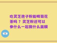 吃灵芝孢子粉能喝菊花茶吗 ？灵芝粉还可以参什么一起做什么面膜