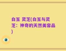 白玉 灵芝(白玉与灵芝：神奇的天然美容品)
