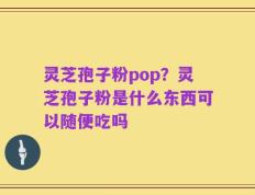 灵芝孢子粉pop？灵芝孢子粉是什么东西可以随便吃吗