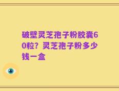 破壁灵芝孢子粉胶囊60粒？灵芝孢子粉多少钱一盒