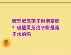 破壁灵芝孢子粉泡茶吃？破壁灵芝孢子粉是溶于水的吗