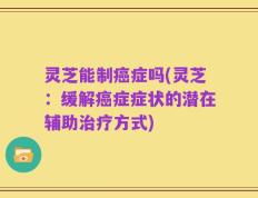 灵芝能制癌症吗(灵芝：缓解癌症症状的潜在辅助治疗方式)