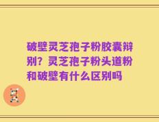破壁灵芝孢子粉胶囊辩别？灵芝孢子粉头道粉和破壁有什么区别吗