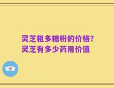 灵芝粗多糖粉的价格？灵芝有多少药用价值