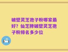 破壁灵芝孢子粉哪家最好？仙芝牌破壁灵芝孢子粉排名多少位